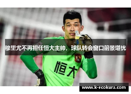 穆里尤不再担任恒大主帅，球队转会窗口前景堪忧